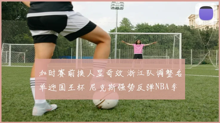 加时赛前换人显奇效 浙江队调整名单迎国王杯 尼克斯强