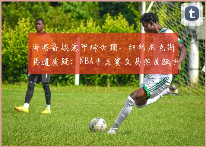 海港备战意甲转会期，纽约尼克斯再遭质疑：NBA季后赛交易