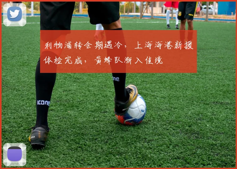 利物浦转会期遇冷，上海海港新援体检完成，黄蜂队渐入佳境