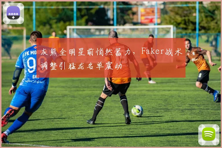 灰熊全明星前悄然蓄力，Faker战术调整引猛龙名单震动