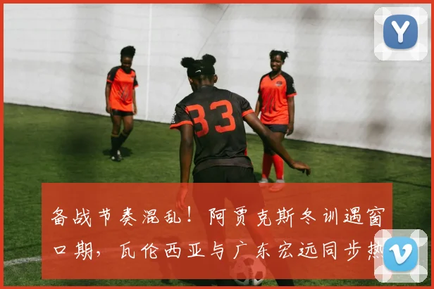 备战节奏混乱！阿贾克斯冬训遇窗口期，瓦伦西亚与广东宏远