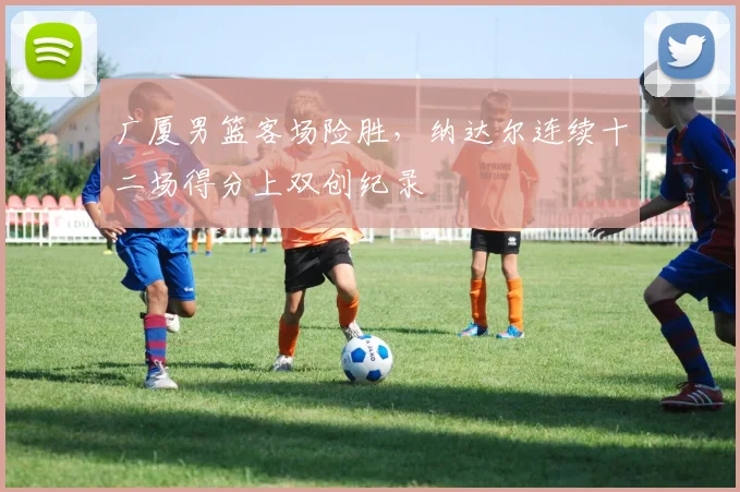 广厦男篮客场险胜，纳达尔连续十二场得分上双创纪录