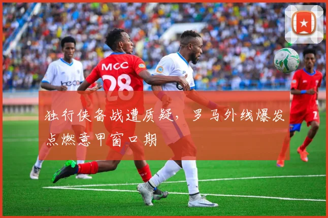 独行侠备战遭质疑，罗马外线爆发点燃意甲窗口期