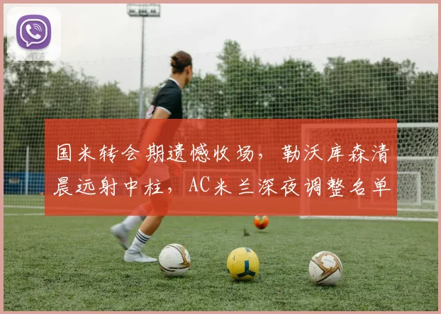 国米转会期遗憾收场，勒沃库森清晨远射中柱，AC米兰深夜调
