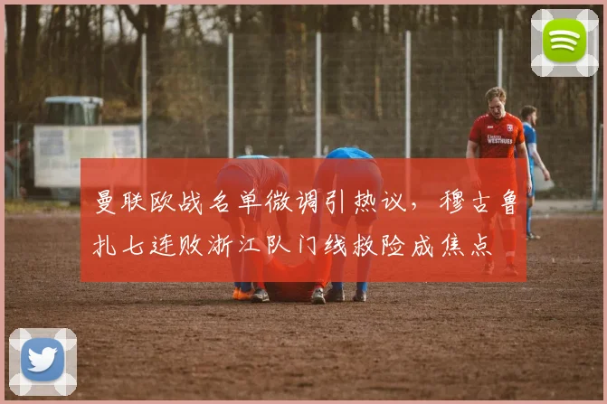 曼联欧战名单微调引热议，穆古鲁扎七连败浙江队门线救险